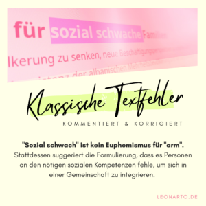 Die soziale Schwäche Menschen, die wenig Geld zur Verfügung haben, werden in den Medien häufig als „sozial schwach“ bezeichnet. So ist die Rede von sozial schwachen Schüler:innen, von sozial schwachen Familien und sozial schwachen Problembezirken. Doch was hat der Begriff „sozial“ in dieser Formulierung verloren, wenn es doch nur um finanzielle Mittel geht? Richtig: Gar nichts. Alternative Formulierungen wären also – wenn es denn unbedingt einen Euphemismus braucht – „finanziell schwach“ oder „wirtschaftlich schwach“.